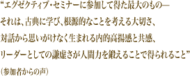 “エグゼクティブ・セミナーに参加して得た最大のもの–– それは、古典に学び、根源的なことを考える大切さ、 対話から思いがけなく生まれる内的高揚感と共感、 リーダーとしての謙虚さが人間力を鍛えることで得られること”